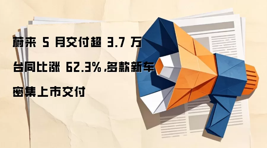 蔚来5月交付3.7万台同比大增62.3%创历史新高，多款新车密集上市交付
